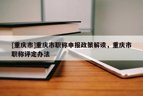 [重慶市]重慶市職稱(chēng)申報(bào)政策解讀，重慶市職稱(chēng)評(píng)定辦法