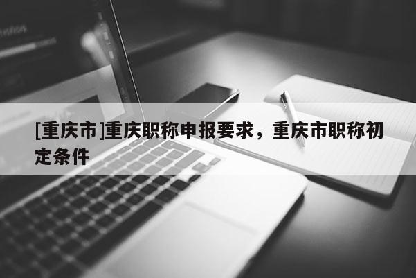 [重慶市]重慶職稱申報要求，重慶市職稱初定條件