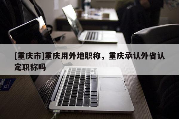 [重慶市]重慶用外地職稱，重慶承認外省認定職稱嗎