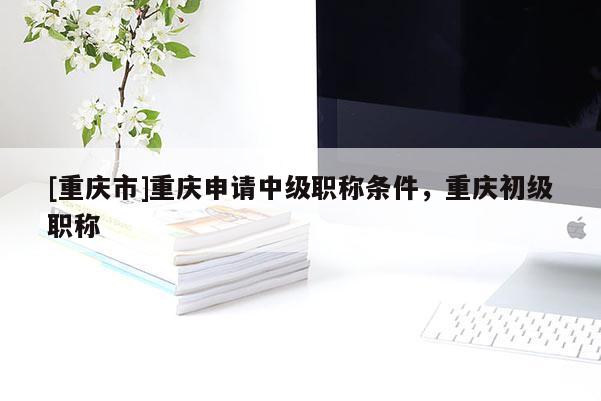 [重慶市]重慶申請中級職稱條件，重慶初級職稱