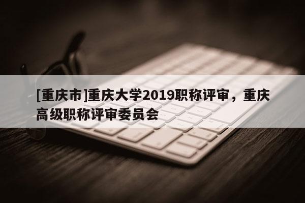 [重慶市]重慶大學2019職稱評審，重慶高級職稱評審委員會