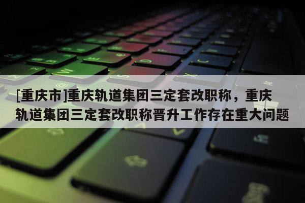 [重慶市]重慶軌道集團(tuán)三定套改職稱，重慶軌道集團(tuán)三定套改職稱晉升工作存在重大問題