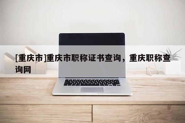 [重慶市]重慶市職稱證書查詢，重慶職稱查詢網(wǎng)
