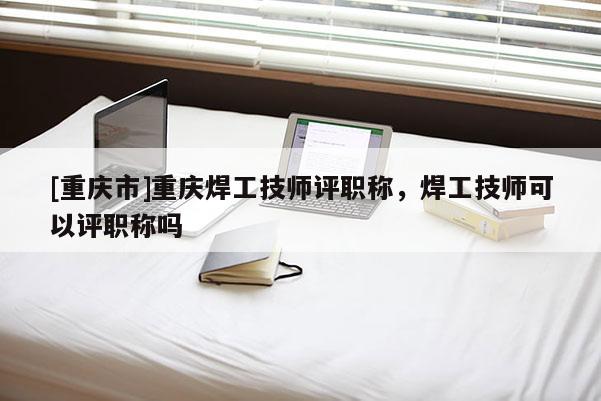 [重慶市]重慶焊工技師評職稱，焊工技師可以評職稱嗎