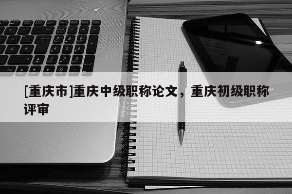 [重慶市]重慶中級(jí)職稱論文，重慶初級(jí)職稱評(píng)審