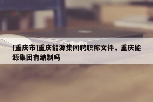 [重慶市]重慶能源集團(tuán)聘職稱文件，重慶能源集團(tuán)有編制嗎
