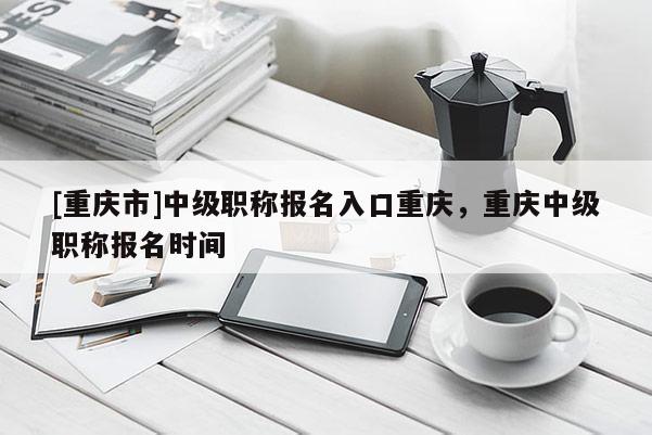 [重慶市]中級(jí)職稱(chēng)報(bào)名入口重慶，重慶中級(jí)職稱(chēng)報(bào)名時(shí)間