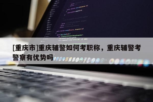 [重慶市]重慶輔警如何考職稱，重慶輔警考警察有優(yōu)勢嗎