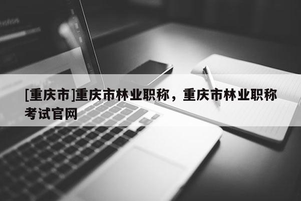 [重慶市]重慶市林業(yè)職稱，重慶市林業(yè)職稱考試官網(wǎng)