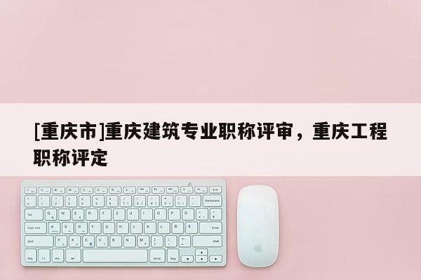 [重慶市]重慶建筑專業(yè)職稱評審，重慶工程職稱評定