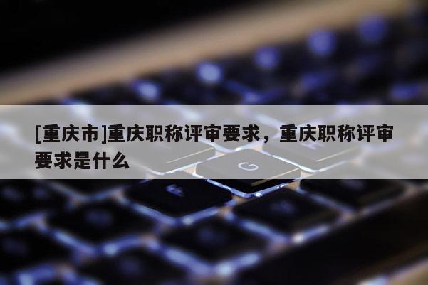 [重慶市]重慶職稱評(píng)審要求，重慶職稱評(píng)審要求是什么
