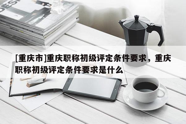 [重慶市]重慶職稱初級(jí)評(píng)定條件要求，重慶職稱初級(jí)評(píng)定條件要求是什么
