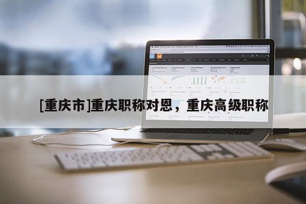 [重慶市]重慶職稱(chēng)對(duì)恩，重慶高級(jí)職稱(chēng)
