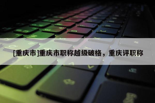 [重慶市]重慶市職稱越級破格，重慶評職稱