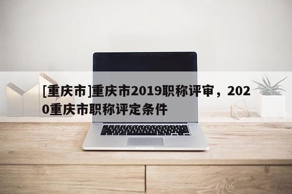 [重慶市]重慶市2019職稱評(píng)審，2020重慶市職稱評(píng)定條件