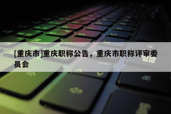 [重慶市]重慶職稱(chēng)公告，重慶市職稱(chēng)評(píng)審委員會(huì)
