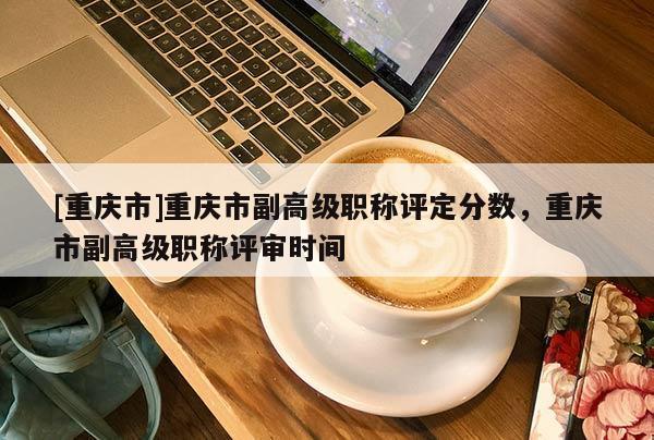 [重慶市]重慶市副高級職稱評定分數(shù)，重慶市副高級職稱評審時間