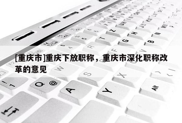 [重慶市]重慶下放職稱，重慶市深化職稱改革的意見