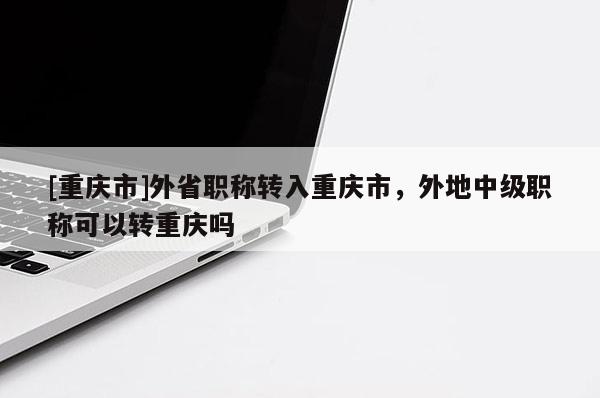 [重慶市]外省職稱轉(zhuǎn)入重慶市，外地中級職稱可以轉(zhuǎn)重慶嗎