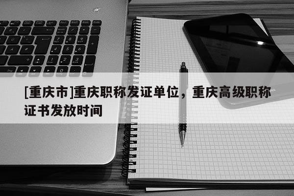 [重慶市]重慶職稱發(fā)證單位，重慶高級職稱證書發(fā)放時(shí)間