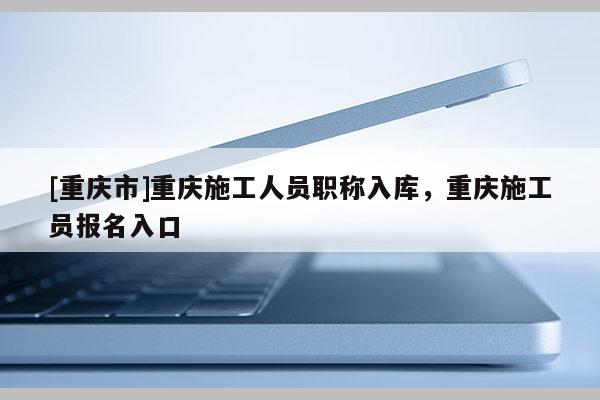 [重慶市]重慶施工人員職稱入庫，重慶施工員報名入口