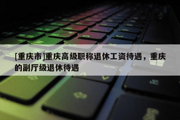 [重慶市]重慶高級職稱退休工資待遇，重慶的副廳級退休待遇