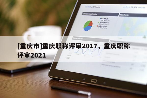 [重慶市]重慶職稱評(píng)審2017，重慶職稱評(píng)審2021