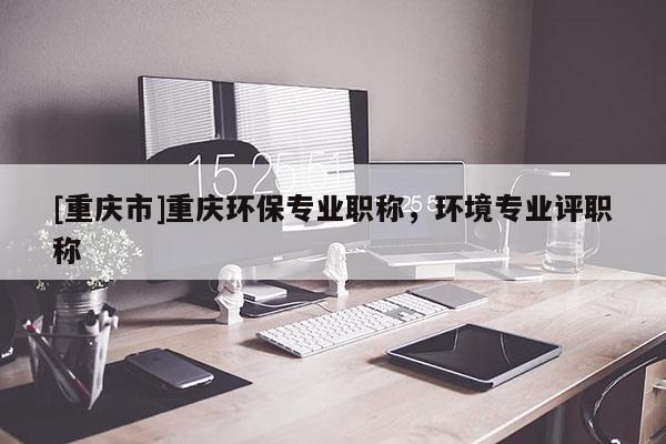 [重慶市]重慶環(huán)保專業(yè)職稱，環(huán)境專業(yè)評(píng)職稱