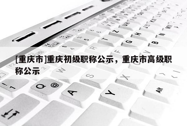 [重慶市]重慶初級(jí)職稱公示，重慶市高級(jí)職稱公示