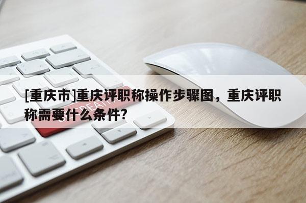 [重慶市]重慶評(píng)職稱操作步驟圖，重慶評(píng)職稱需要什么條件?