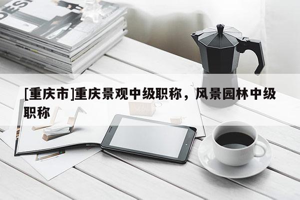 [重慶市]重慶景觀中級職稱，風(fēng)景園林中級職稱