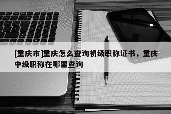 [重慶市]重慶怎么查詢初級(jí)職稱證書，重慶中級(jí)職稱在哪里查詢