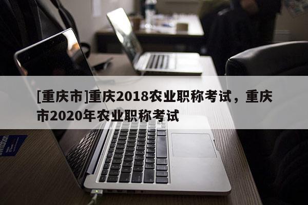 [重慶市]重慶2018農(nóng)業(yè)職稱考試，重慶市2020年農(nóng)業(yè)職稱考試