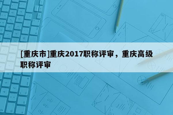 [重慶市]重慶2017職稱評(píng)審，重慶高級(jí)職稱評(píng)審