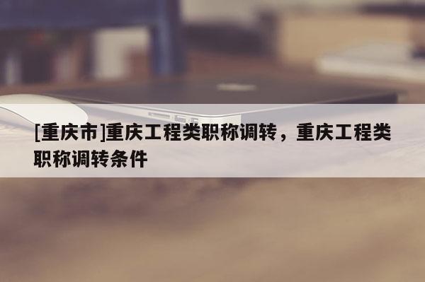 [重慶市]重慶工程類職稱調(diào)轉(zhuǎn)，重慶工程類職稱調(diào)轉(zhuǎn)條件