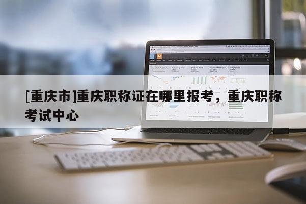 [重慶市]重慶職稱證在哪里報(bào)考，重慶職稱考試中心