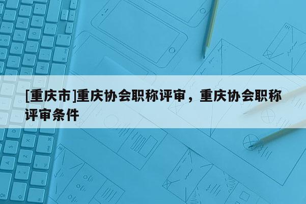 [重慶市]重慶協(xié)會(huì)職稱評(píng)審，重慶協(xié)會(huì)職稱評(píng)審條件
