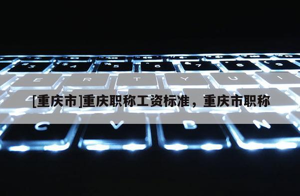[重慶市]重慶職稱工資標(biāo)準(zhǔn)，重慶市職稱