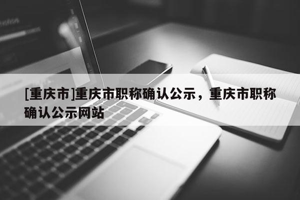 [重慶市]重慶市職稱確認公示，重慶市職稱確認公示網(wǎng)站