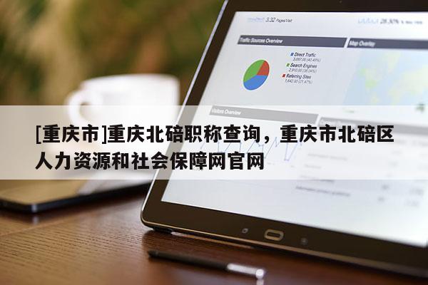 [重慶市]重慶北碚職稱查詢，重慶市北碚區(qū)人力資源和社會保障網(wǎng)官網(wǎng)