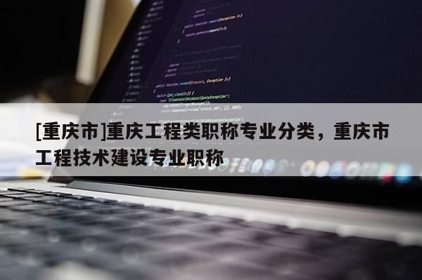 [重慶市]重慶工程類職稱專業(yè)分類，重慶市工程技術(shù)建設(shè)專業(yè)職稱