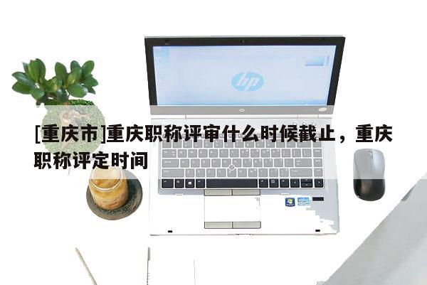 [重慶市]重慶職稱評審什么時(shí)候截止，重慶職稱評定時(shí)間