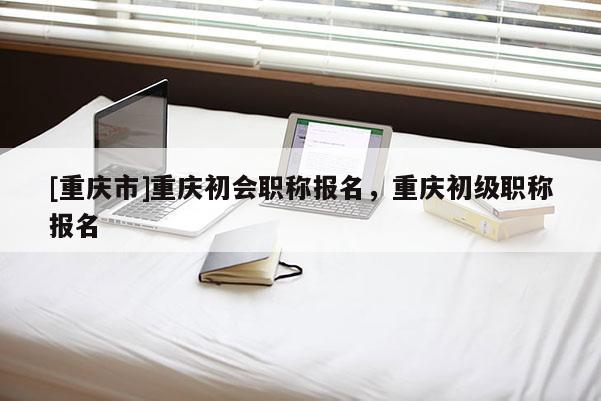 [重慶市]重慶初會(huì)職稱報(bào)名，重慶初級(jí)職稱報(bào)名