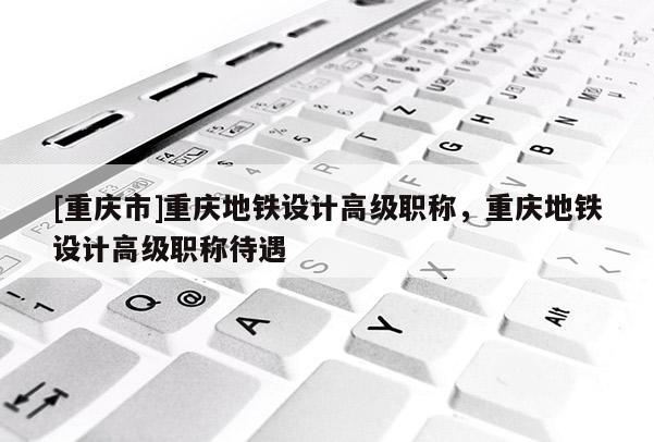 [重慶市]重慶地鐵設(shè)計高級職稱，重慶地鐵設(shè)計高級職稱待遇