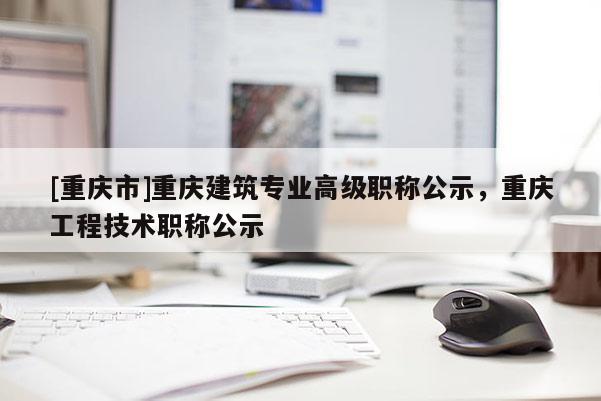[重慶市]重慶建筑專業(yè)高級職稱公示，重慶工程技術職稱公示