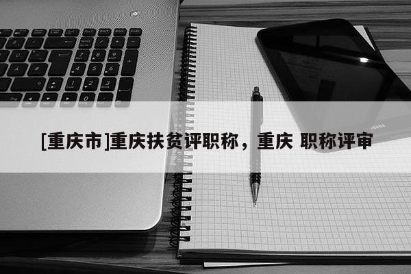[重慶市]重慶扶貧評職稱，重慶 職稱評審