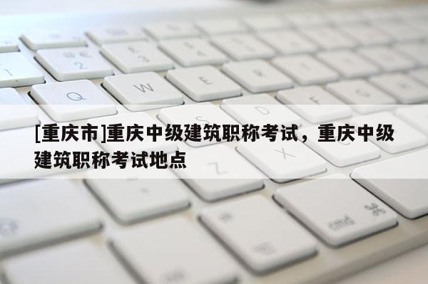 [重慶市]重慶中級(jí)建筑職稱考試，重慶中級(jí)建筑職稱考試地點(diǎn)