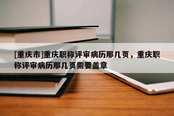 [重慶市]重慶職稱評審病歷那幾頁，重慶職稱評審病歷那幾頁需要蓋章