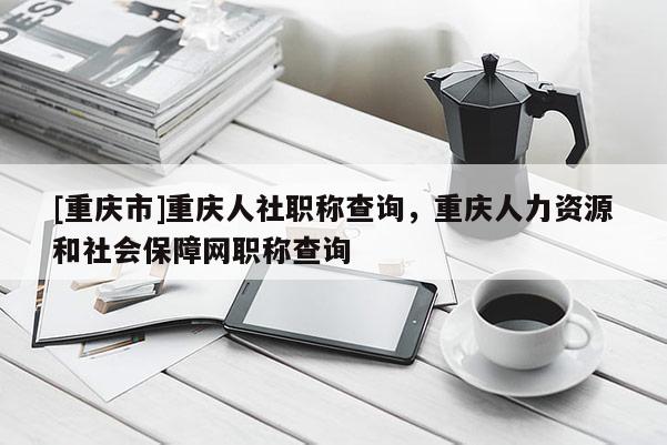 [重慶市]重慶人社職稱查詢，重慶人力資源和社會(huì)保障網(wǎng)職稱查詢