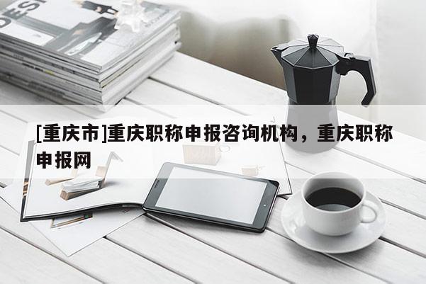 [重慶市]重慶職稱申報咨詢機構(gòu)，重慶職稱申報網(wǎng)